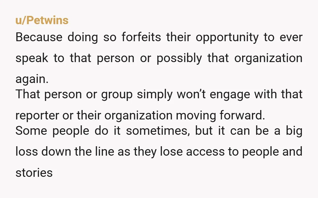 u/Petwins Because doing so forfeits their opportunity to ever speak to that person or possibly that organization again. That person or group simply won’t engage with that reporter or their...