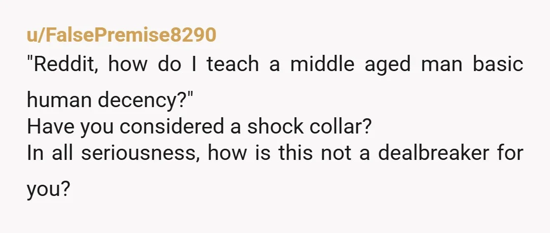 u/FalsePremise8290
"Reddit, how do I teach a middle aged man basic human decency?"
Have you considered a shock collar?
In all seriousness, how is this not a dealbreaker for you?