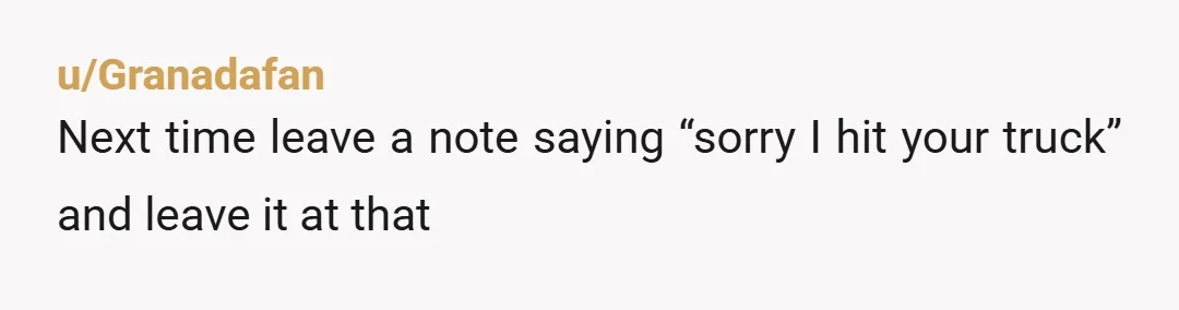 u/Granadafan
Next time leave a note saying “sorry I hit your truck” and leave it at that