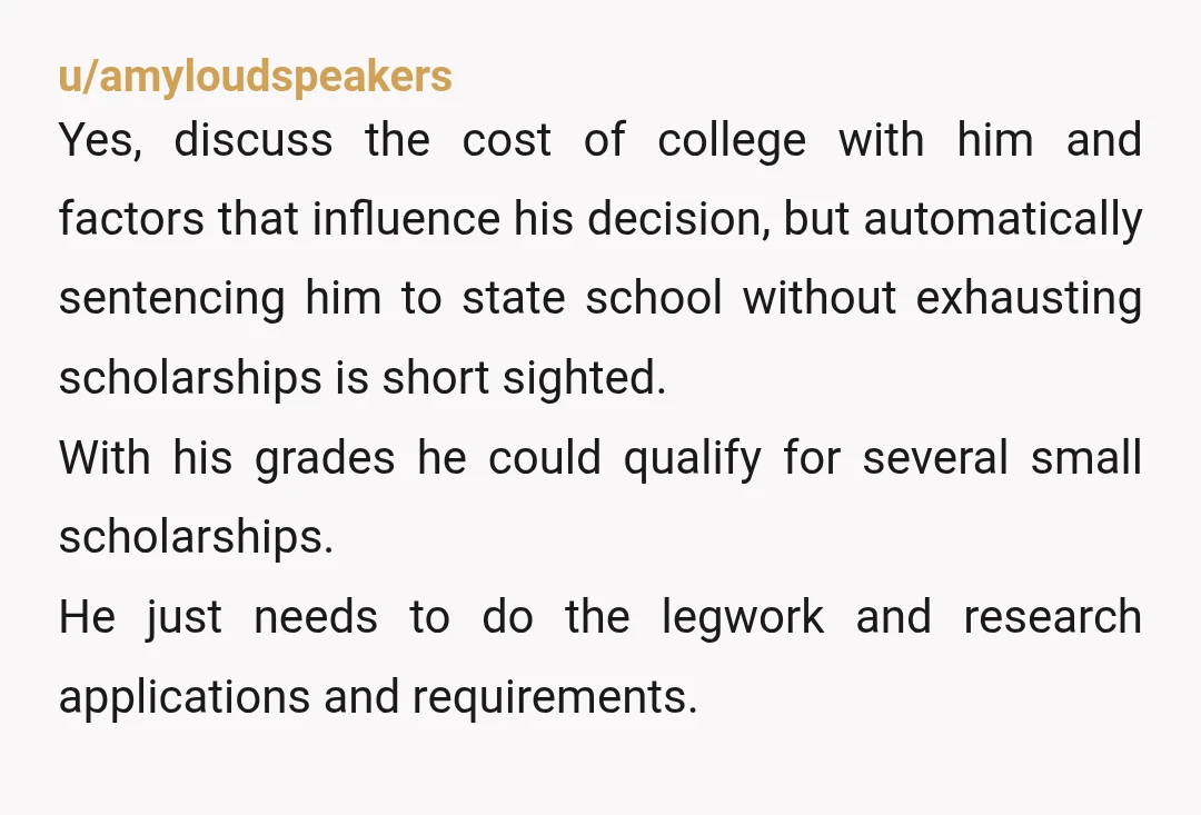u/bionicfeetgrl NTA. Dream schools that cost more than a house are not the reward for doing well in high school. We don't always get what we want. Your child needs...