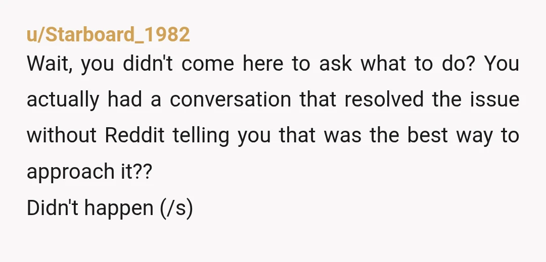 u/Starboard_1982 Wait, you didn't come here to ask what to do? You actually had a conversation that resolved the issue without Reddit telling you that was the best way to...