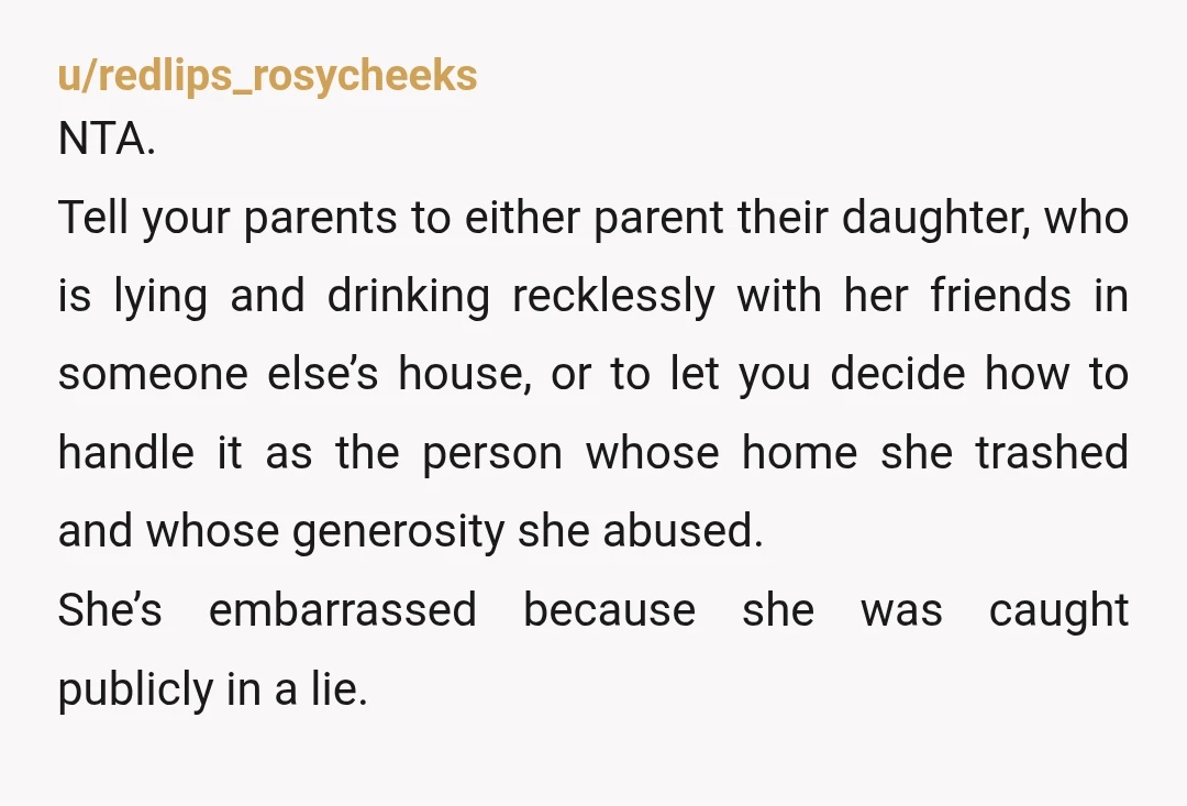 u/redlips_rosycheeks NTA. Tell your parents to either parent their daughter, who is lying and drinking recklessly with her friends in someone else’s house, or to let you decide how to...