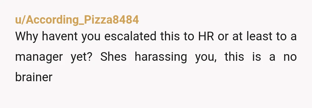 u/According_Pizza8484 Why havent you escalated this to HR or at least to a manager yet? Shes harassing you, this is a no brainer 