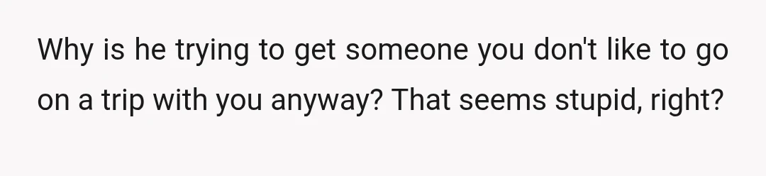 Why is he trying to get someone you don't like to go on a trip with you anyway? That seems stupid, right?
