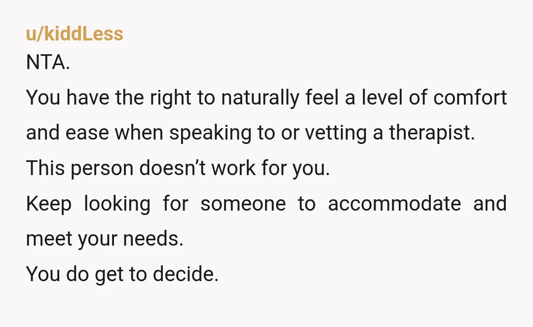 u/kiddLess NTA. You have the right to naturally feel a level of comfort and ease when speaking to or vetting a therapist. This person doesn’t work for you. Keep looking...