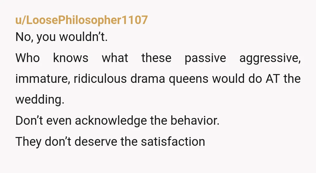 u/LoosePhilosopher1107
No, you wouldn’t.
Who knows what these passive aggressive, immature, ridiculous drama queens would do AT the wedding.
Don’t even acknowledge the behavior.
They don’t deserve the satisfaction