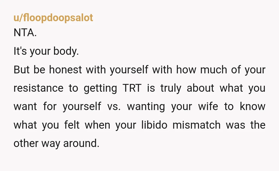 u/floopdoopsalot NTA. It's your body. But be honest with yourself with how much of your resistance to getting TRT is truly about what you want for yourself vs. wanting your...