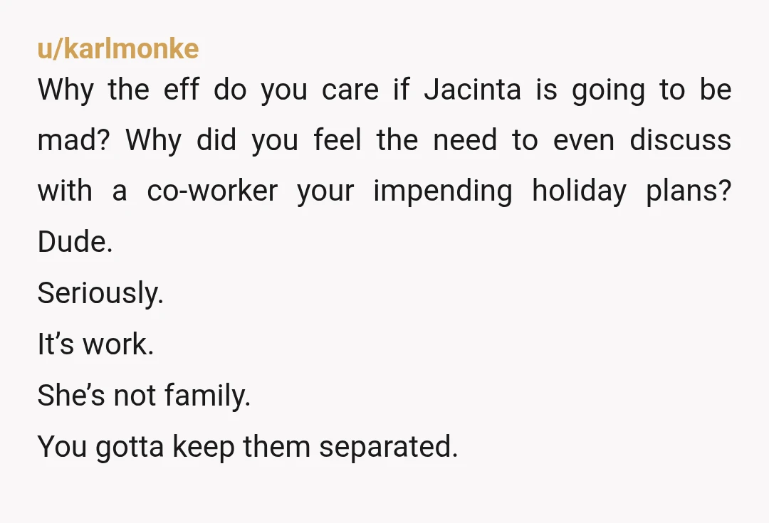 u/karlmonke Why the eff do you care if Jacinta is going to be mad? Why did you feel the need to even discuss with a co-worker your impending holiday plans?...
