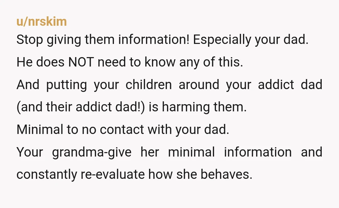 u/nrskim Stop giving them information! Especially your dad. He does NOT need to know any of this. And putting your children around your addict dad (and their addict dad!) is...