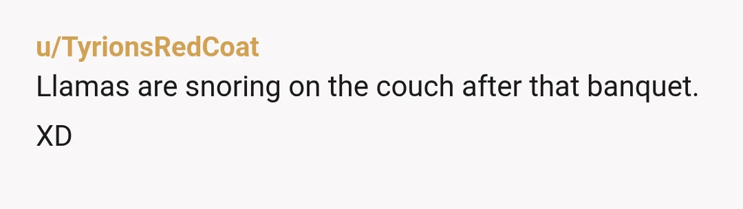 u/TyrionsRedCoat
Llamas are snoring on the couch after that banquet.
XD