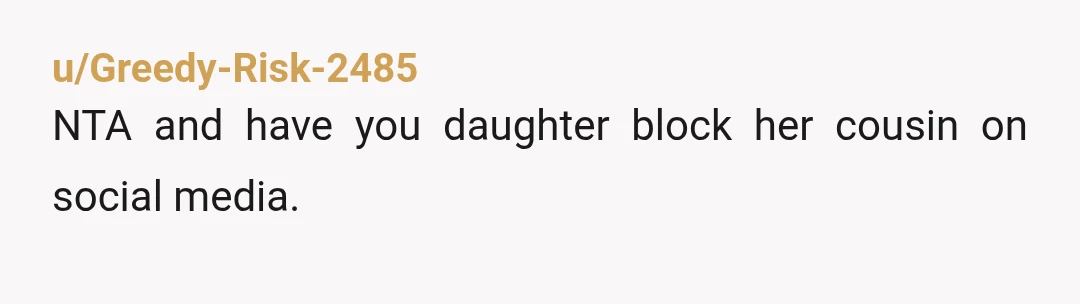 u/Greedy-Risk-2485
NTA and have you daughter block her cousin on social media.