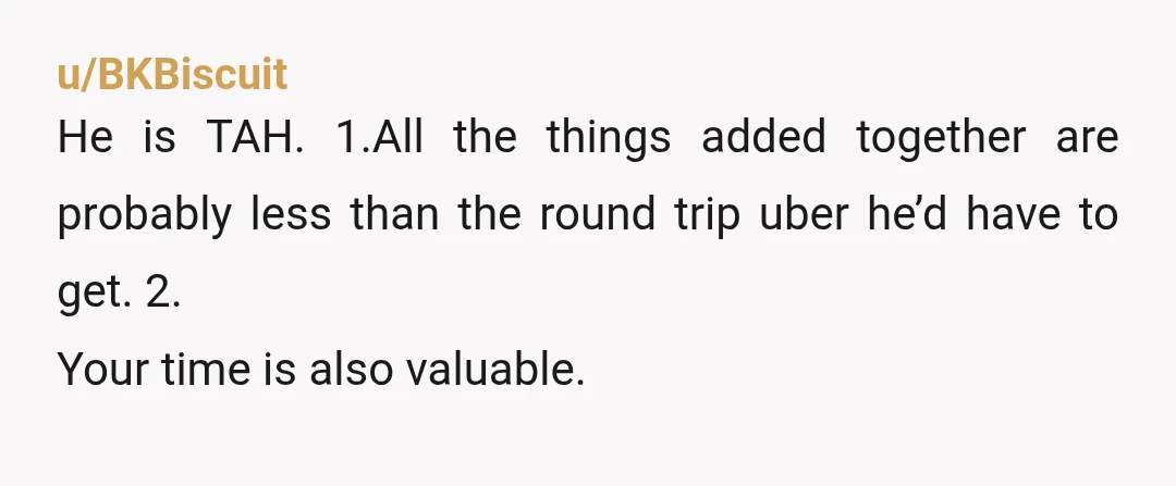 u/BKBiscuit
He is TAH. 1.All the things added together are probably less than the round trip uber he’d have to get. 2.
Your time is also valuable.
