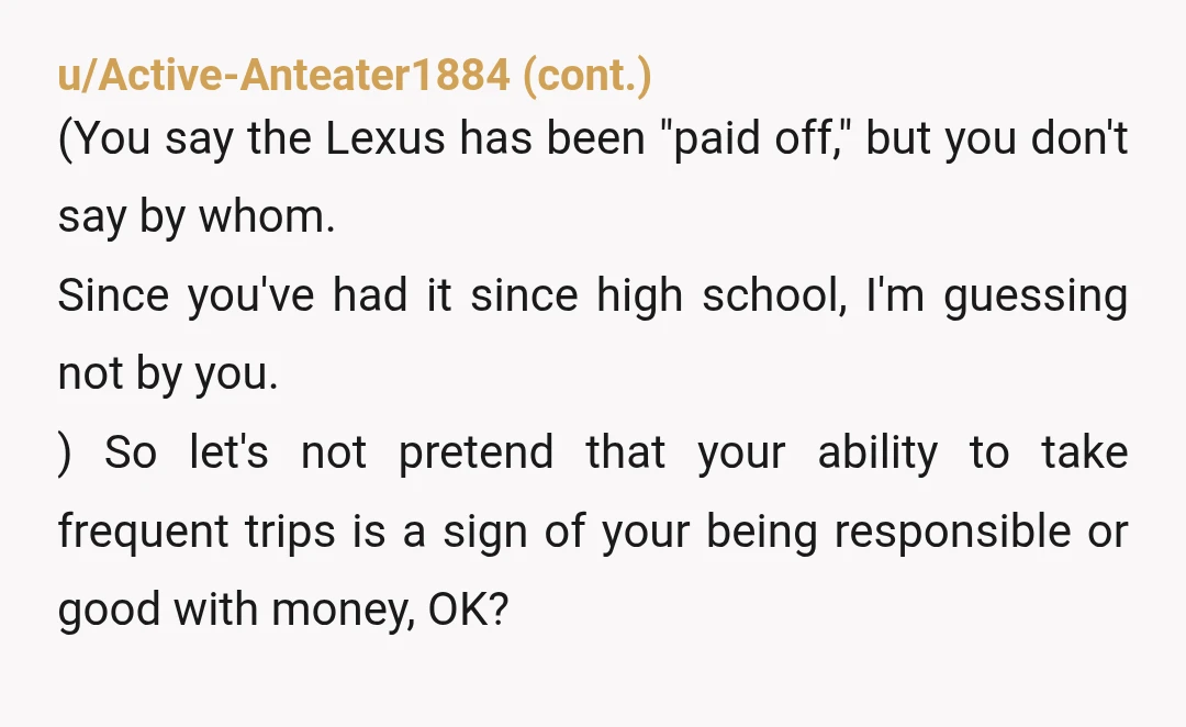 u/nannerpussnana
YTA this post is so judgy.
You sound condescending as hell
Lmao “my family bought me a house”
“Still driving the same Lexus”
These are statements of privilege 😂