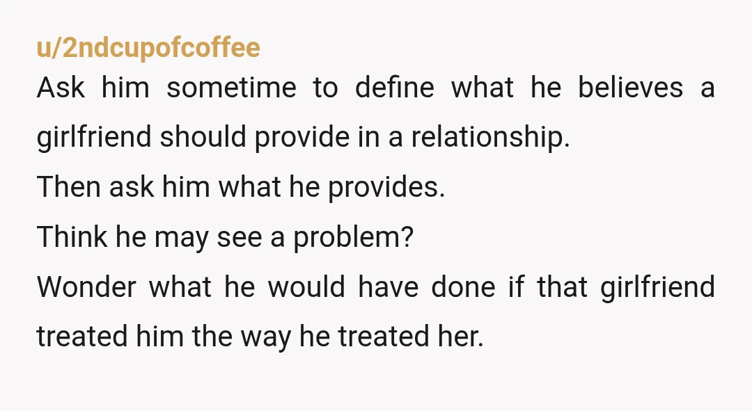 u/2ndcupofcoffee Ask him sometime to define what he believes a girlfriend should provide in a relationship. Then ask him what he provides. Think he may see a problem? Wonder what...