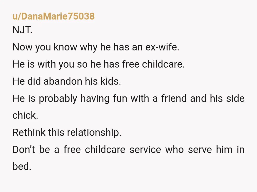 u/DanaMarie75038 NJT. Now you know why he has an ex-wife. He is with you so he has free childcare. He did abandon his kids. He is probably having fun with...