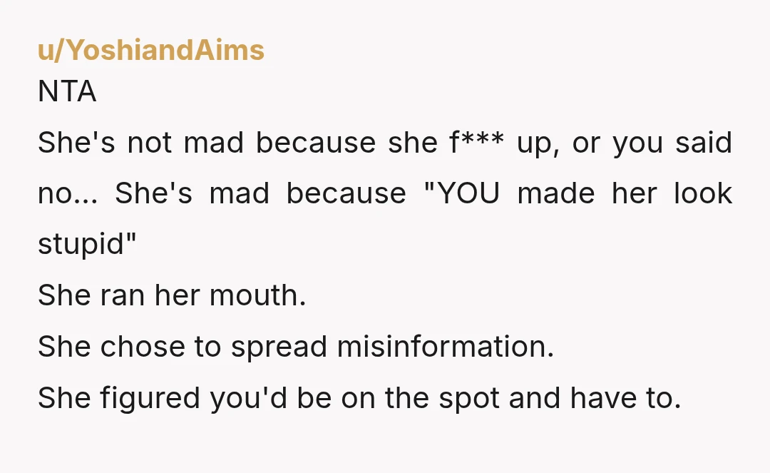 u/YoshiandAims NTA She's not mad because she f*** up, or you said no... She's mad because "YOU made her look stupid" She ran her mouth. She chose to spread misinformation....