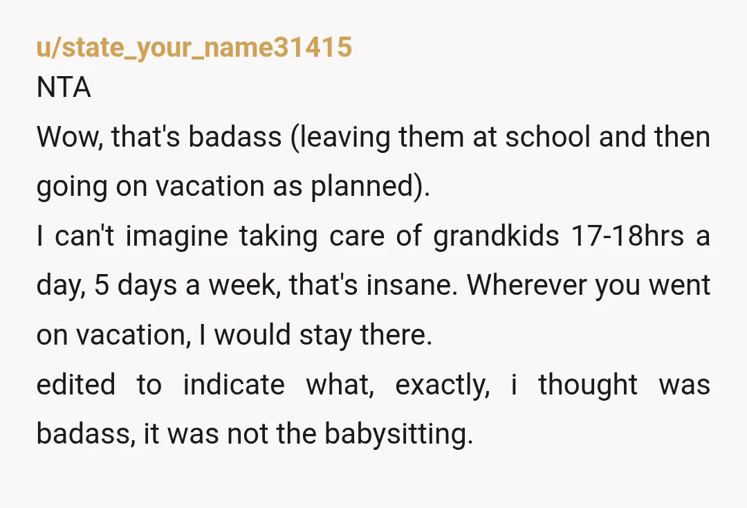 u/state_your_name31415 NTA Wow, that's badass (leaving them at school and then going on vacation as planned). I can't imagine taking care of grandkids 17-18hrs a day, 5 days a week,...