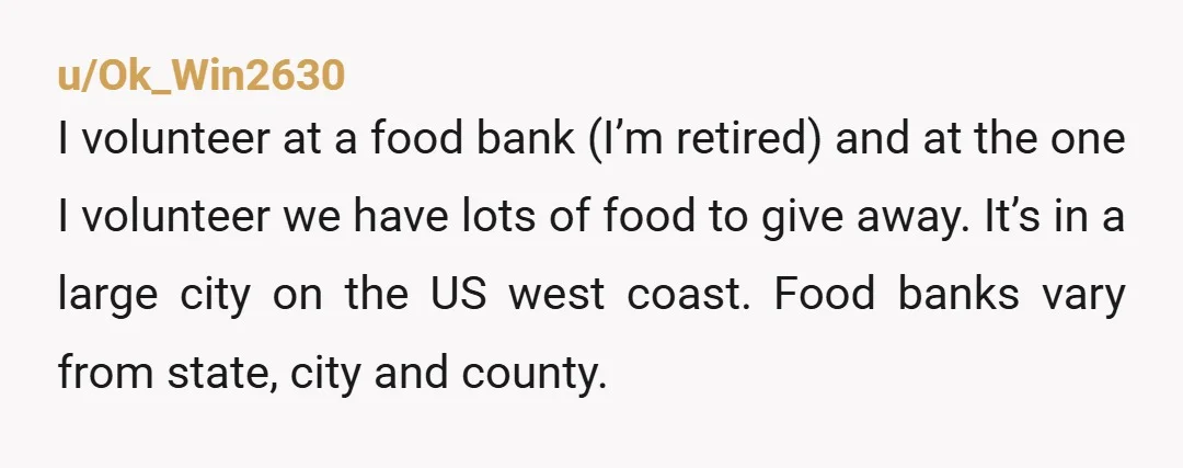 u/Ok_Win2630 I volunteer at a food bank (I’m retired) and at the one I volunteer we have lots of food to give away. It’s in a large city on the...