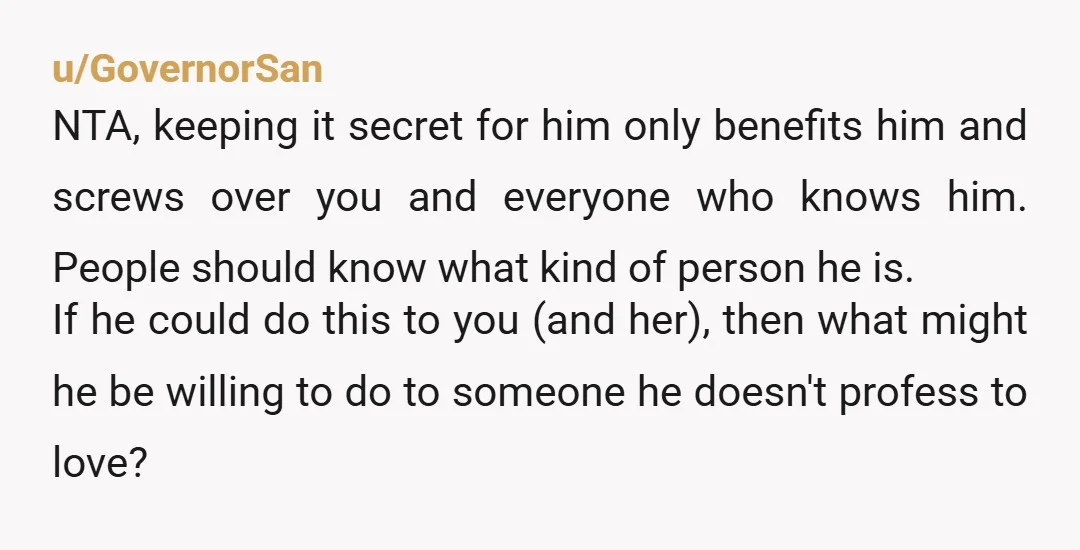 u/GovernorSan NTA, keeping it secret for him only benefits him and screws over you and everyone who knows him. People should know what kind of person he is. If he...