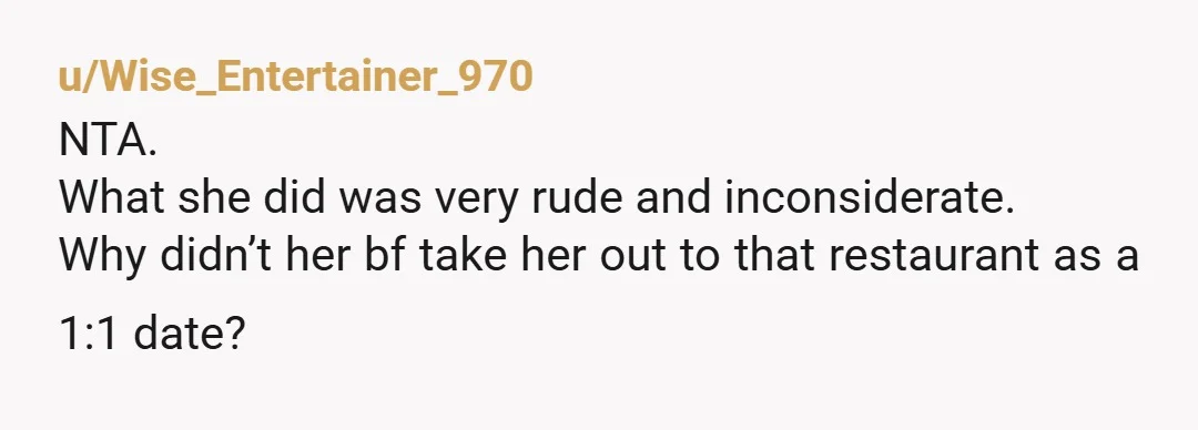 u/Wise_Entertainer_970
NTA.
What she did was very rude and inconsiderate.
Why didn’t her bf take her out to that restaurant as a 1:1 date?