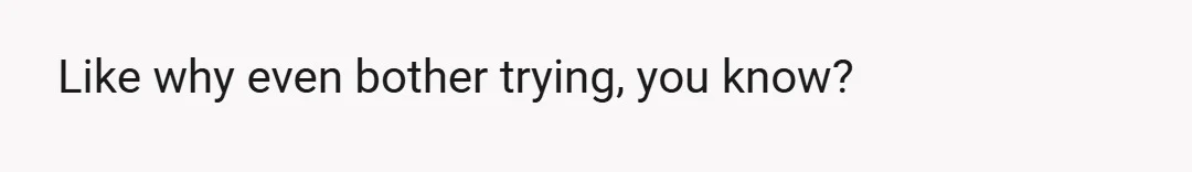 Like why even bother trying, you know?