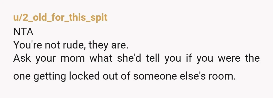 u/2_old_for_this_spit
NTA
You're not rude, they are.
Ask your mom what she'd tell you if you were the one getting locked out of someone else's room.