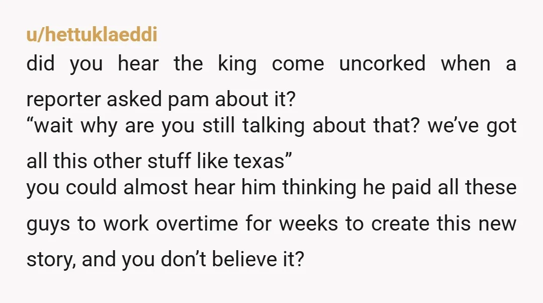 u/hettuklaeddi did you hear the king come uncorked when a reporter asked pam about it? “wait why are you still talking about that? we’ve got all this other stuff like...
