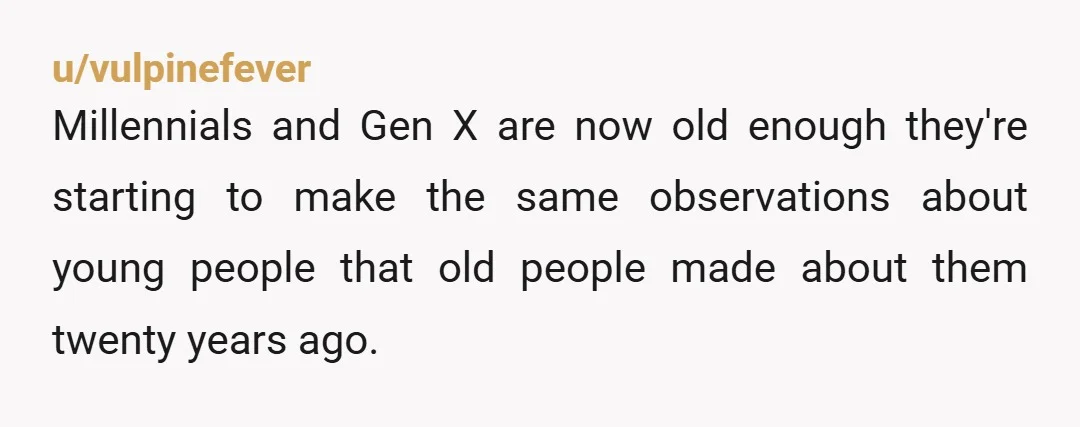 u/vulpinefever
Millennials and Gen X are now old enough they're starting to make the same observations about young people that old people made about them twenty years ago.