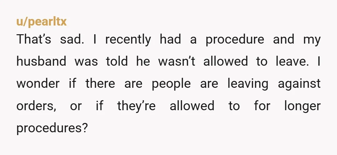 u/pearltx That’s sad. I recently had a procedure and my husband was told he wasn’t allowed to leave. I wonder if there are people are leaving against orders, or if...