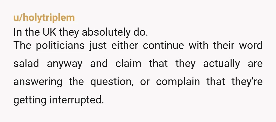 u/holytriplem In the UK they absolutely do. The politicians just either continue with their word salad anyway and claim that they actually are answering the question, or complain that they're...