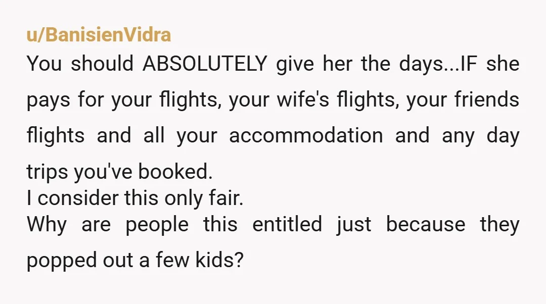 u/BanisienVidra You should ABSOLUTELY give her the days...IF she pays for your flights, your wife's flights, your friends flights and all your accommodation and any day trips you've booked. I...