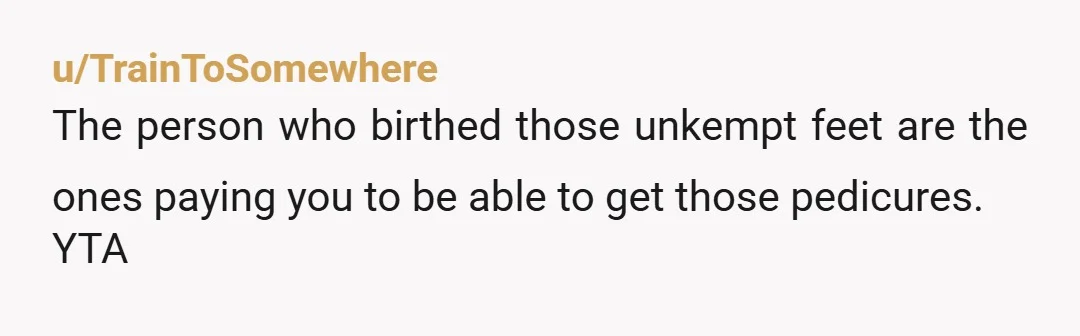 u/TrainToSomewhere
The person who birthed those unkempt feet are the ones paying you to be able to get those pedicures.
YTA