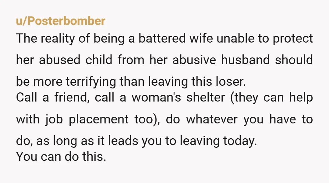 u/Posterbomber The reality of being a battered wife unable to protect her abused child from her abusive husband should be more terrifying than leaving this loser. Call a friend, call...