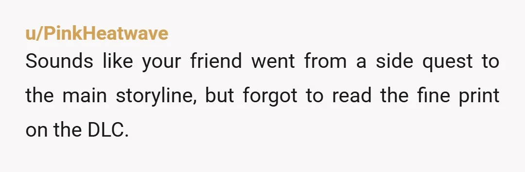 u/PinkHeatwave
Sounds like your friend went from a side quest to the main storyline, but forgot to read the fine print on the DLC.
