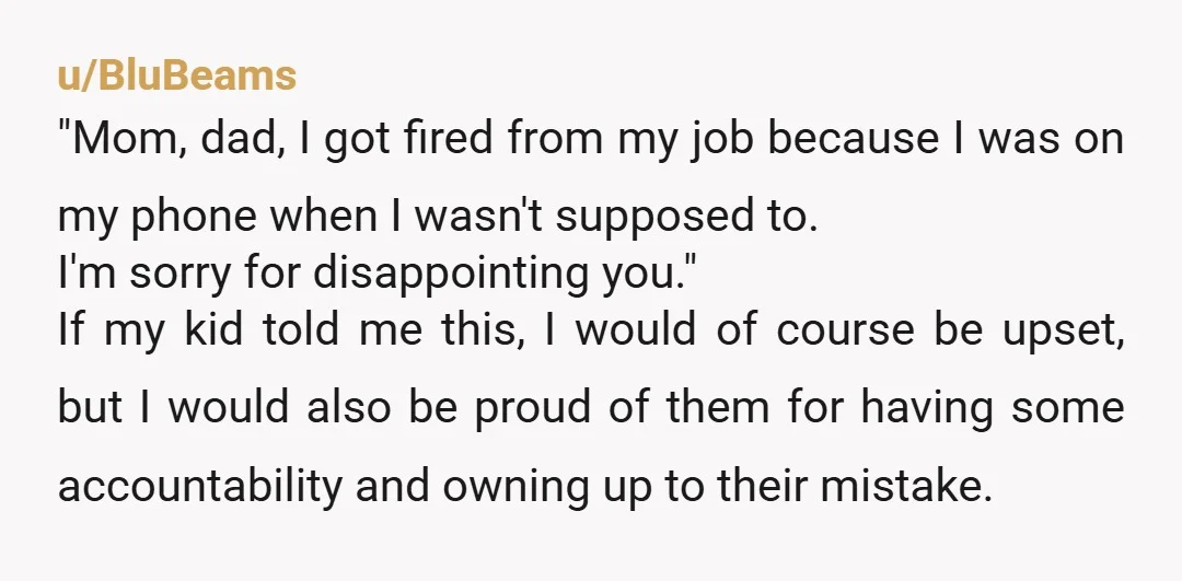 u/BluBeams "Mom, dad, I got fired from my job because I was on my phone when I wasn't supposed to. I'm sorry for disappointing you." If my kid told me...