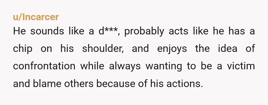 u/Incarcer He sounds like a d***, probably acts like he has a chip on his shoulder, and enjoys the idea of confrontation while always wanting to be a victim and...