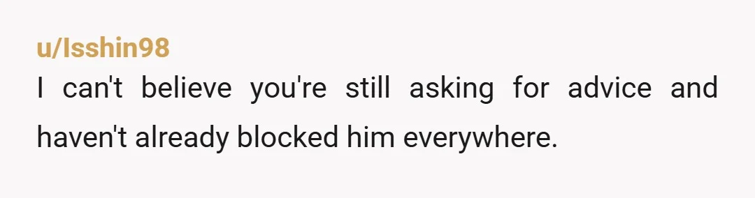 u/Isshin98
I can't believe you're still asking for advice and haven't already blocked him everywhere.