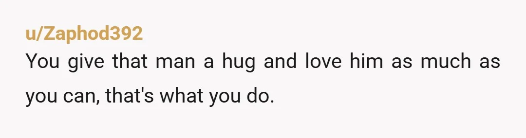 u/Zaphod392
You give that man a hug and love him as much as you can, that's what you do.