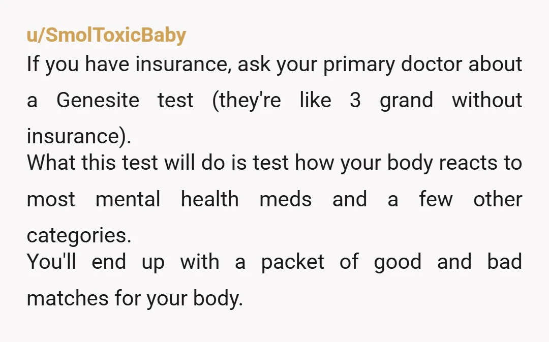 u/SmolToxicBaby If you have insurance, ask your primary doctor about a Genesite test (they're like 3 grand without insurance). What this test will do is test how your body reacts...