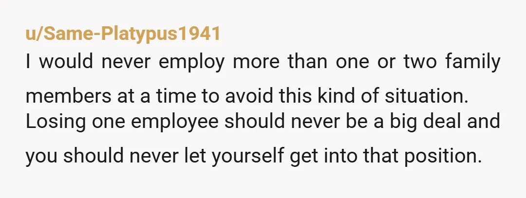 u/Same-Platypus1941 I would never employ more than one or two family members at a time to avoid this kind of situation. Losing one employee should never be a big deal...