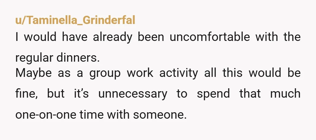 u/Taminella_Grinderfal I would have already been uncomfortable with the regular dinners. Maybe as a group work activity all this would be fine, but it’s unnecessary to spend that much one-on-one...