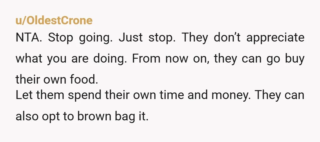 u/OldestCrone NTA. Stop going. Just stop. They don’t appreciate what you are doing. From now on, they can go buy their own food. Let them spend their own time and...