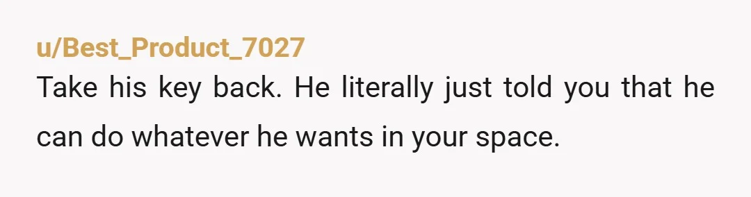 u/Best_Product_7027
Take his key back.  He literally just told you that he can do whatever he wants in your space.