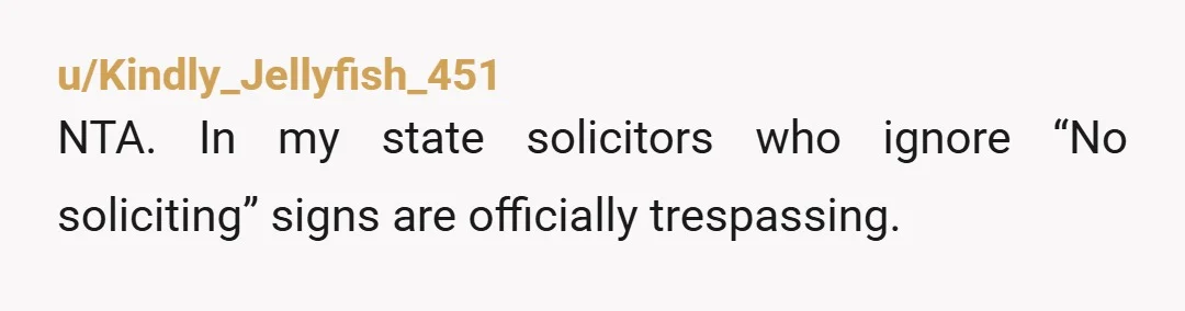 u/Kindly_Jellyfish_451
NTA. In my state solicitors who ignore “No soliciting” signs are officially trespassing.