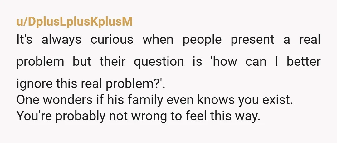 u/DplusLplusKplusM It's always curious when people present a real problem but their question is 'how can I better ignore this real problem?'. One wonders if his family even knows you...