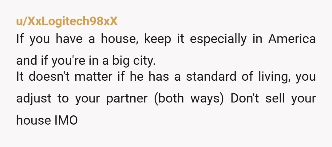 u/XxLogitech98xX If you have a house, keep it especially in America and if you're in a big city. It doesn't matter if he has a standard of living, you adjust...