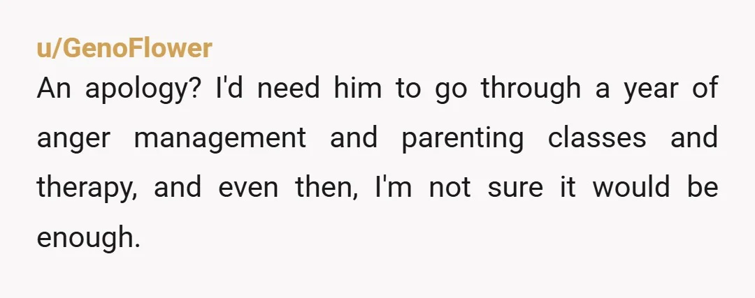 u/GenoFlower
An apology? I'd need him to go through a year of anger management and parenting classes and therapy, and even then, I'm not sure it would be enough.