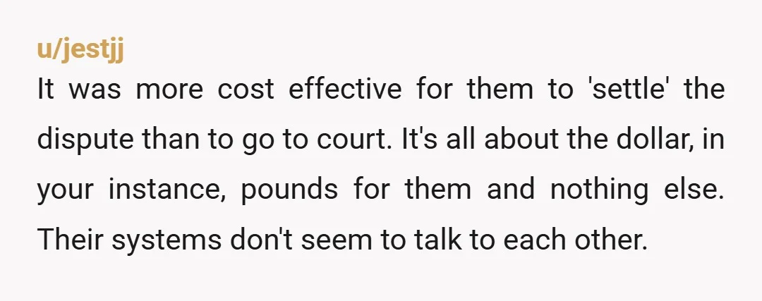u/jestjj It was more cost effective for them to 'settle' the dispute than to go to court. It's all about the dollar, in your instance, pounds for them and nothing...