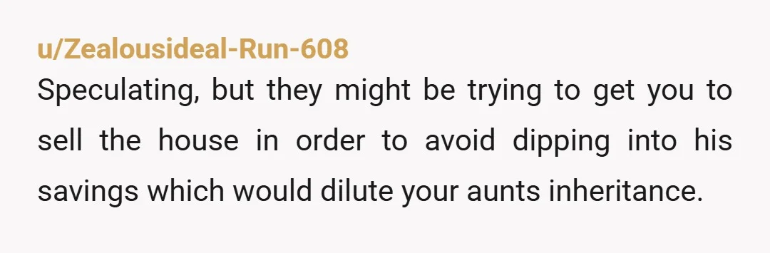 u/Zealousideal-Run-608 Speculating, but they might be trying to get you to sell the house in order to avoid dipping into his savings which would dilute your aunts inheritance. 