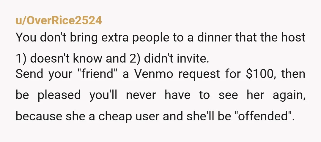 u/OverRice2524 You don't bring extra people to a dinner that the host 1) doesn't know and 2) didn't invite. Send your "friend" a Venmo request for $100, then be pleased...